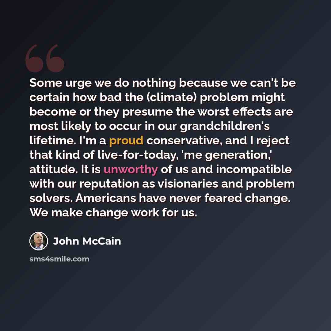 “Some urge we do nothing because we can't be certain how bad the (climate) problem might become or they presume the worst effects are most likely to occur in our grandchildren's lifetime. I'm a proud conservative, and I reject that kind of live-for-today, 'me generation,' attitude. It is unworthy…” quote by John McCain