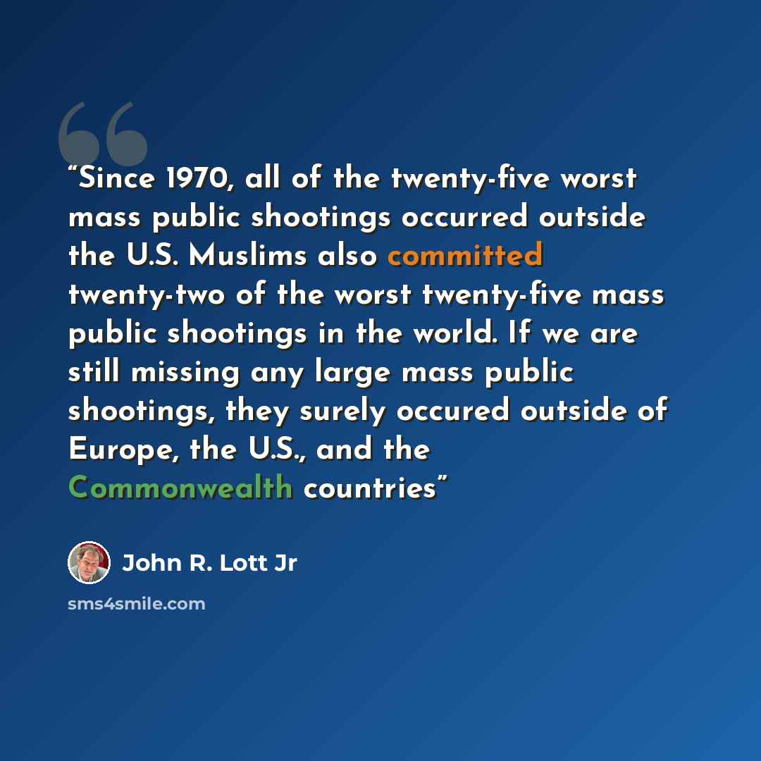 “Since 1970, all of the twenty-five worst mass public shootings occurred outside the U.S. Muslims also committed twenty-two of the worst twenty-five mass public shootings in the world. If we are still missing any large mass public shootings, they surely occured outside of Europe, the U.S., and the…” quote by John R. Lott Jr