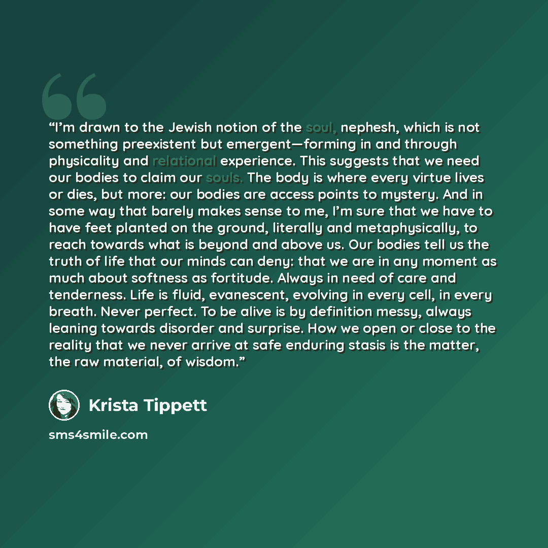 “I’m drawn to the Jewish notion of the soul, nephesh, which is not something preexistent but emergent—forming in and through physicality and relational experience. This suggests that we need our bodies to claim our souls. The body is where every virtue lives or dies, but more: our bodies are access…” quote by Krista Tippett