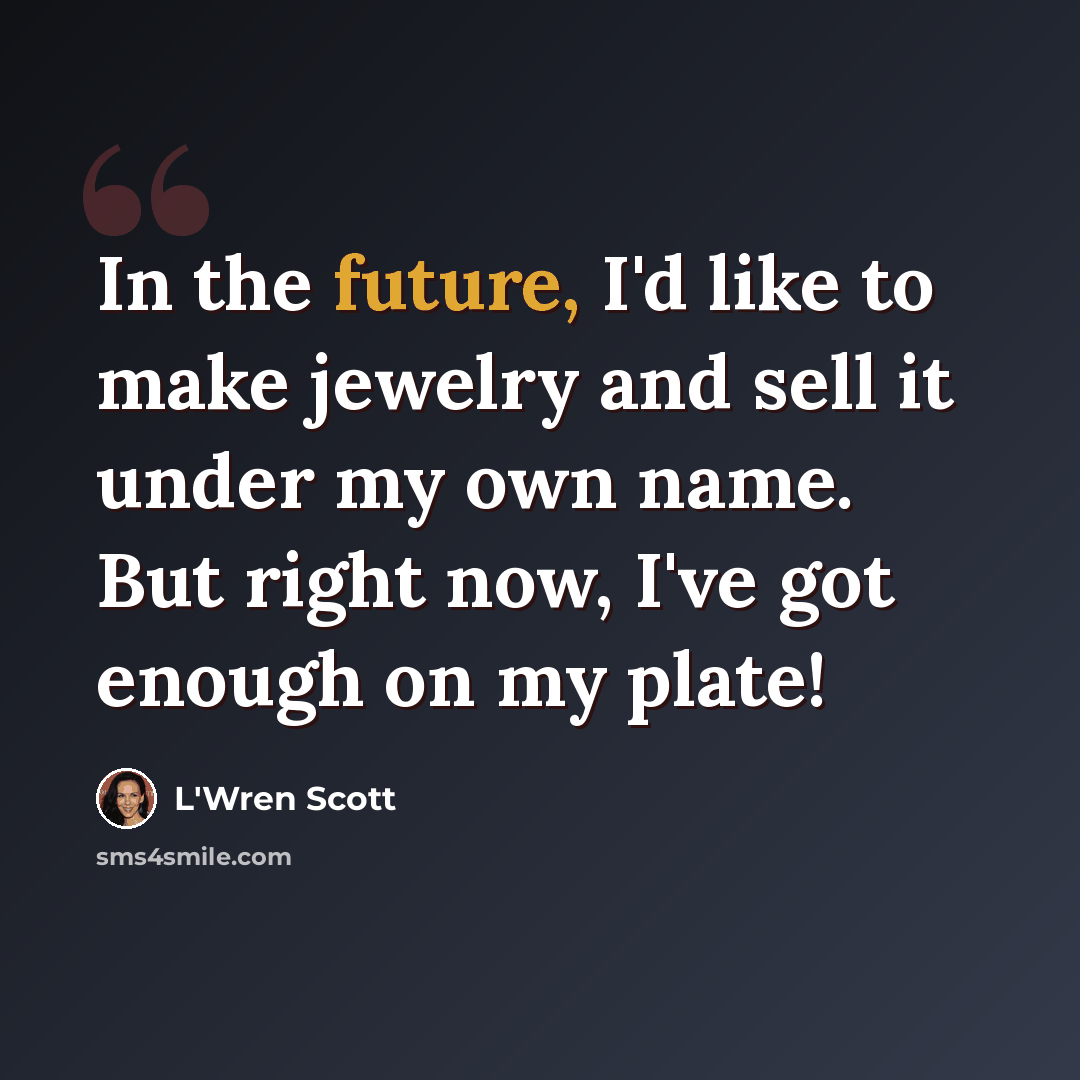 “In the future, I'd like to make jewelry and sell it under my own name. But right now, I've got enough on my plate!” quote by L'Wren Scott