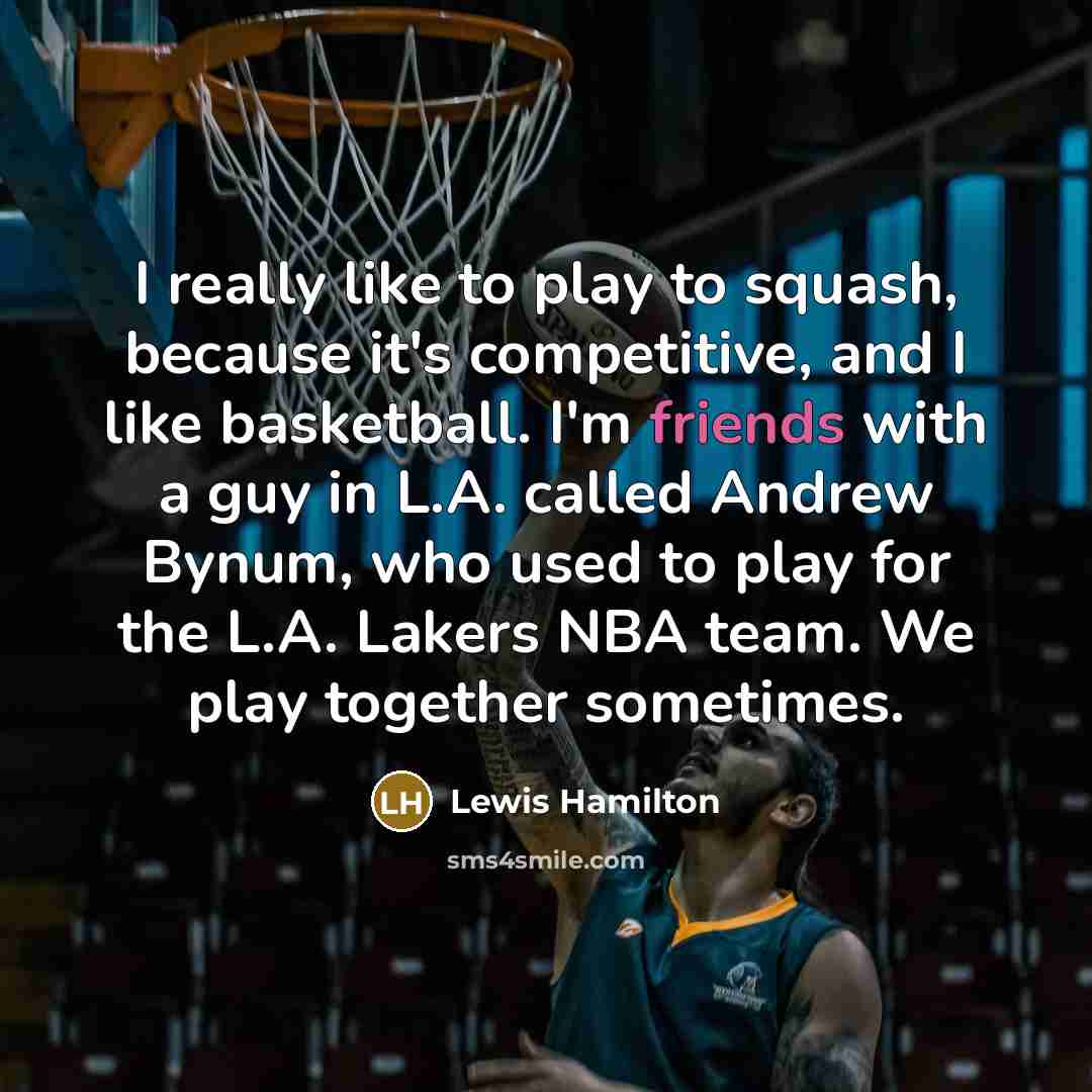 “I really like to play to squash, because it's competitive, and I like basketball. I'm friends with a guy in L.A. called Andrew Bynum, who used to play for the L.A. Lakers NBA team. We play together sometimes.” quote by Lewis Hamilton