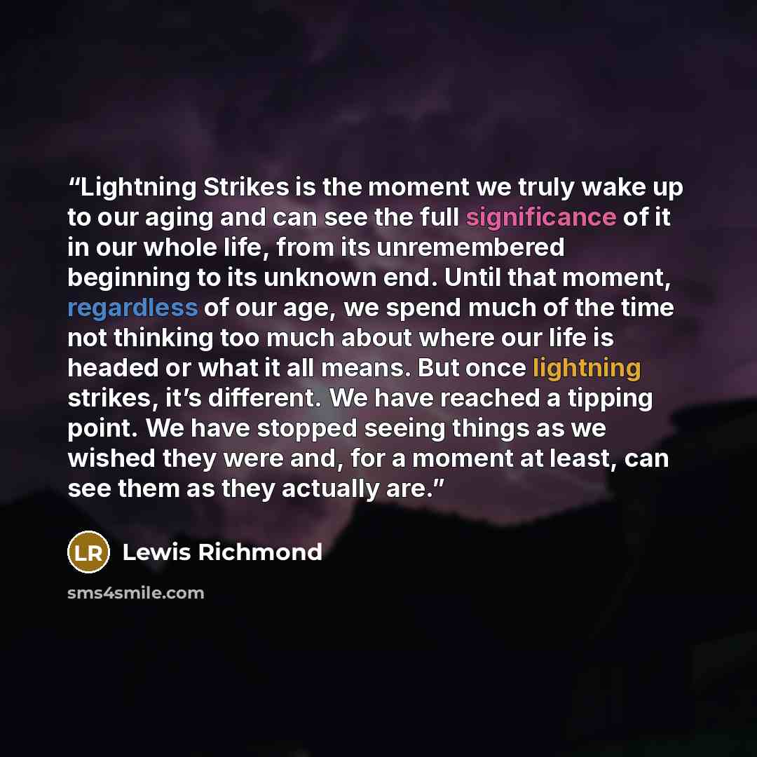 “Lightning Strikes is the moment we truly wake up to our aging and can see the full significance of it in our whole life, from its unremembered beginning to its unknown end. Until that moment, regardless of our age, we spend much of the time not thinking too much about where our life is headed or…” quote by Lewis Richmond
