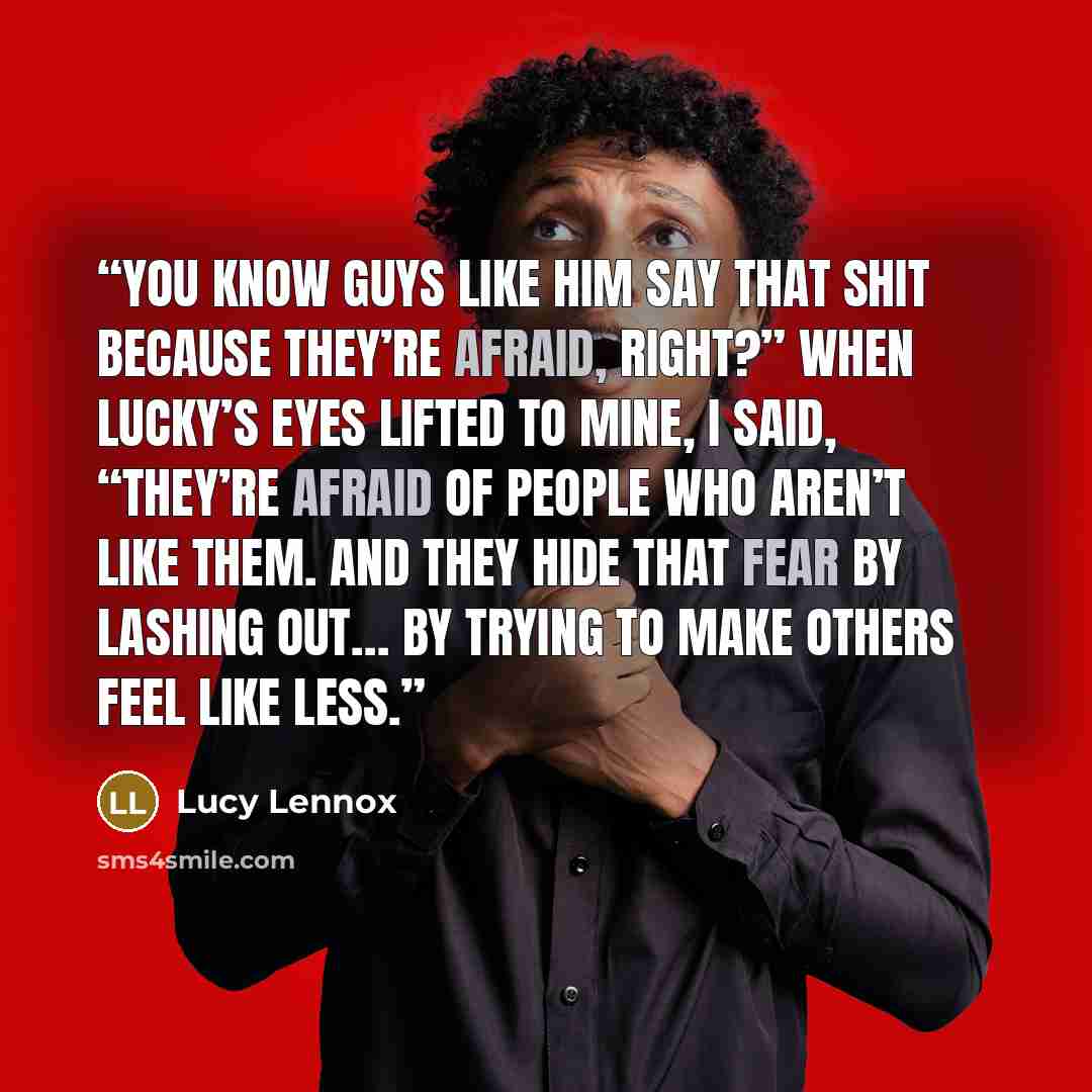 “You know guys like him say that shit because they’re afraid, right?” When Lucky’s eyes lifted to mine, I said, “They’re afraid of people who aren’t like them. And they hide that fear by lashing out… by trying to make others feel like less.” quote by Lucy Lennox
