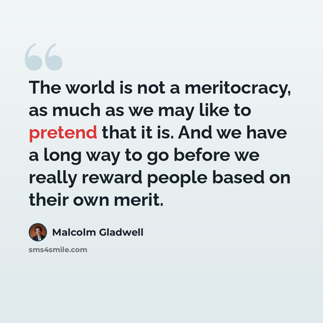 “The world is not a meritocracy, as much as we may like to pretend that it is. And we have a long way to go before we really reward people based on their own merit.” quote by Malcolm Gladwell