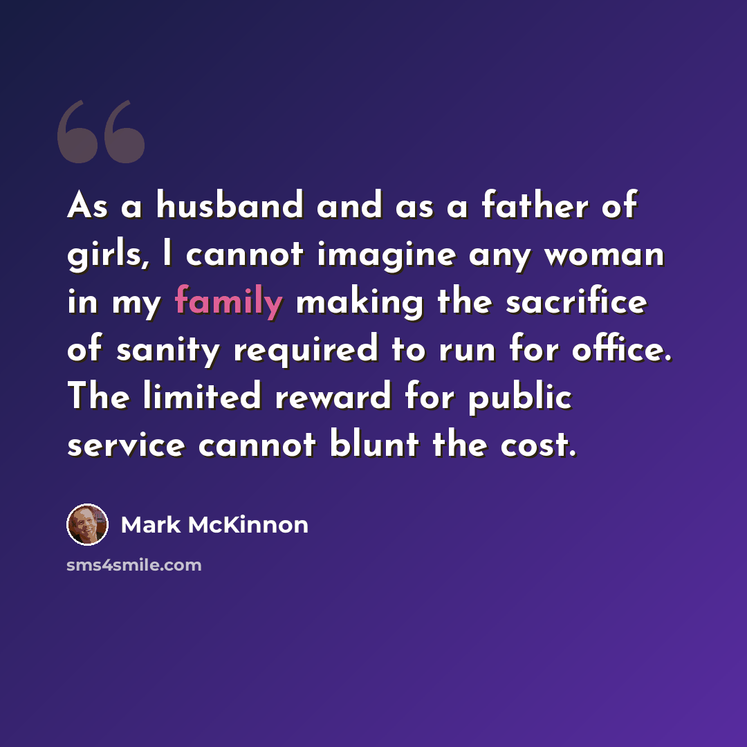“As a husband and as a father of girls, I cannot imagine any woman in my family making the sacrifice of sanity required to run for office. The limited reward for public service cannot blunt the cost.” quote by Mark McKinnon