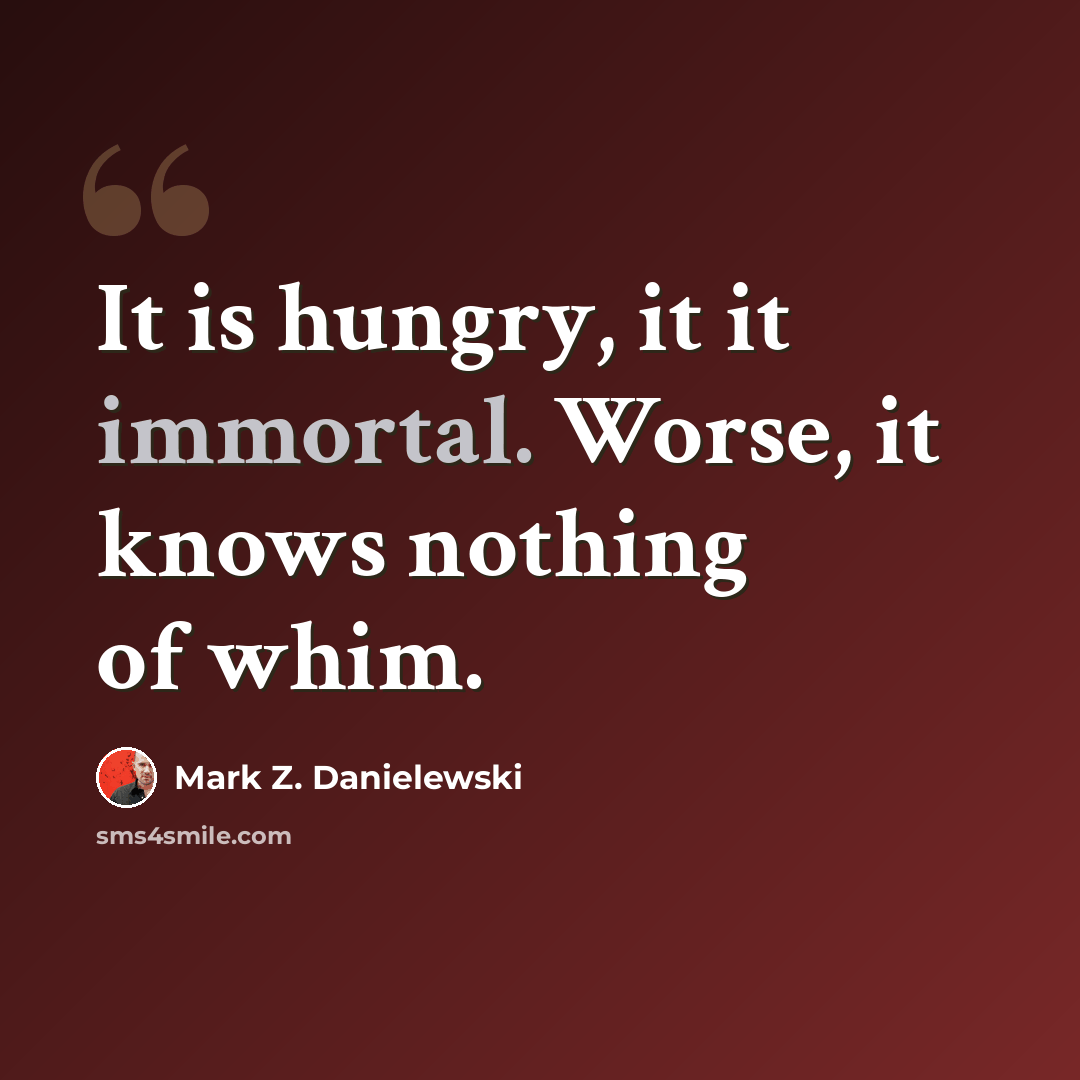 “It is hungry, it it immortal. Worse, it knows nothing of whim.” quote by Mark Z. Danielewski