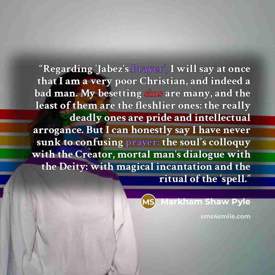 “Regarding 'Jabez's Prayer', I will say at once that I am a very poor Christian, and indeed a bad man. My besetting sins are many, and the least of them are the fleshlier ones: the really deadly ones are pride and intellectual arrogance. But I can honestly say I have never sunk to confusing prayer…” quote by Markham Shaw Pyle