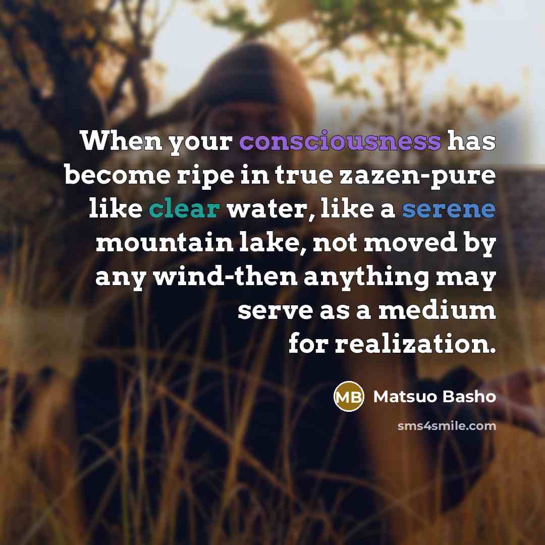“When your consciousness has become ripe in true zazen-pure like clear water, like a serene mountain lake, not moved by any wind-then anything may serve as a medium for realization.” quote by Matsuo Basho