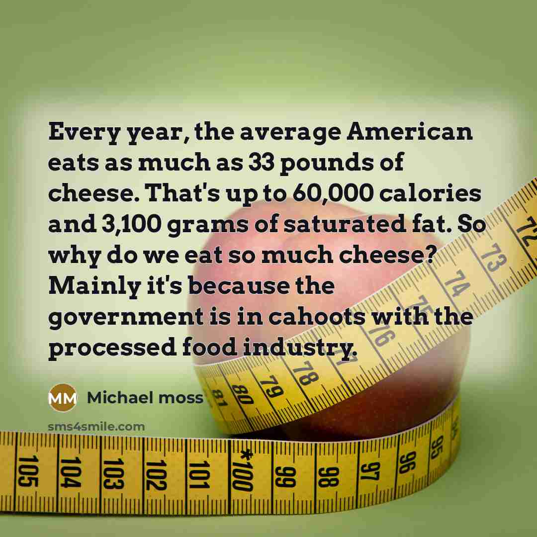 “Every year, the average American eats as much as 33 pounds of cheese. That's up to 60,000 calories and 3,100 grams of saturated fat. So why do we eat so much cheese? Mainly it's because the government is in cahoots with the processed food industry.” quote by Michael Moss