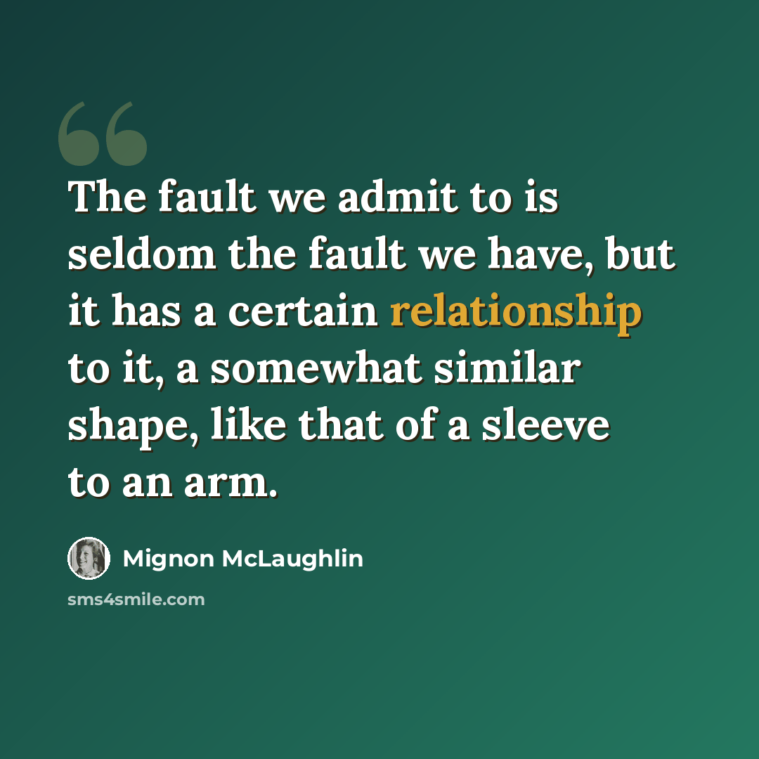 “The fault we admit to is seldom the fault we have, but it has a certain relationship to it, a somewhat similar shape, like that of a sleeve to an arm.” quote by Mignon McLaughlin
