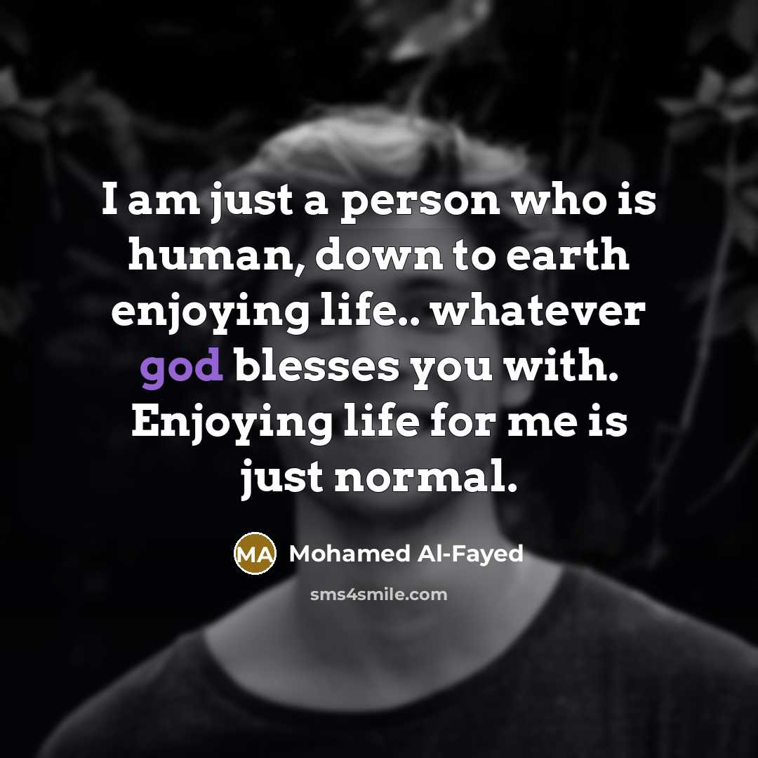 “I am just a person who is human, down to earth enjoying life.. whatever god blesses you with. Enjoying life for me is just normal.” quote by Mohamed Al-Fayed