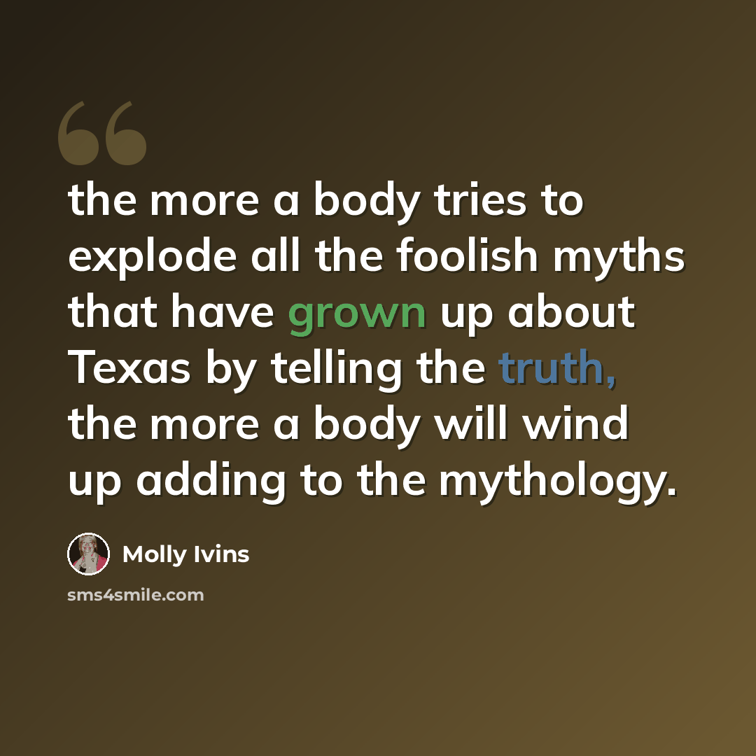 “the more a body tries to explode all the foolish myths that have grown up about Texas by telling the truth, the more a body will wind up adding to the mythology.” quote by Molly Ivins