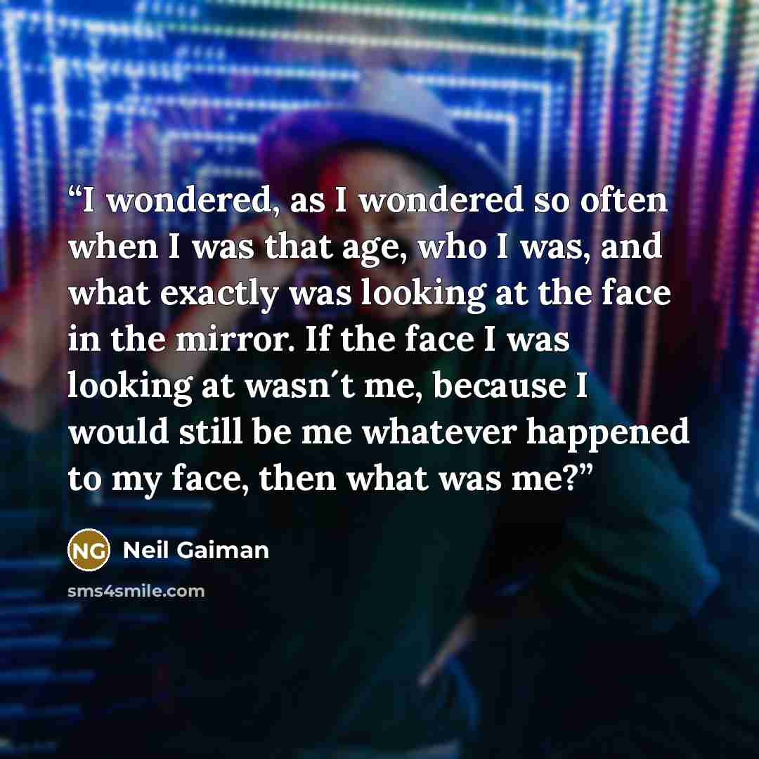 “I wondered, as I wondered so often when I was that age, who I was, and what exactly was looking at the face in the mirror. If the face I was looking at wasn´t me, because I would still be me whatever happened to my face, then what was me?” quote by Neil Gaiman