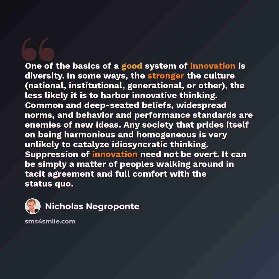 “One of the basics of a good system of innovation is diversity. In some ways, the stronger the culture (national, institutional, generational, or other), the less likely it is to harbor innovative thinking. Common and deep-seated beliefs, widespread norms, and behavior and performance standards are…” quote by Nicholas Negroponte