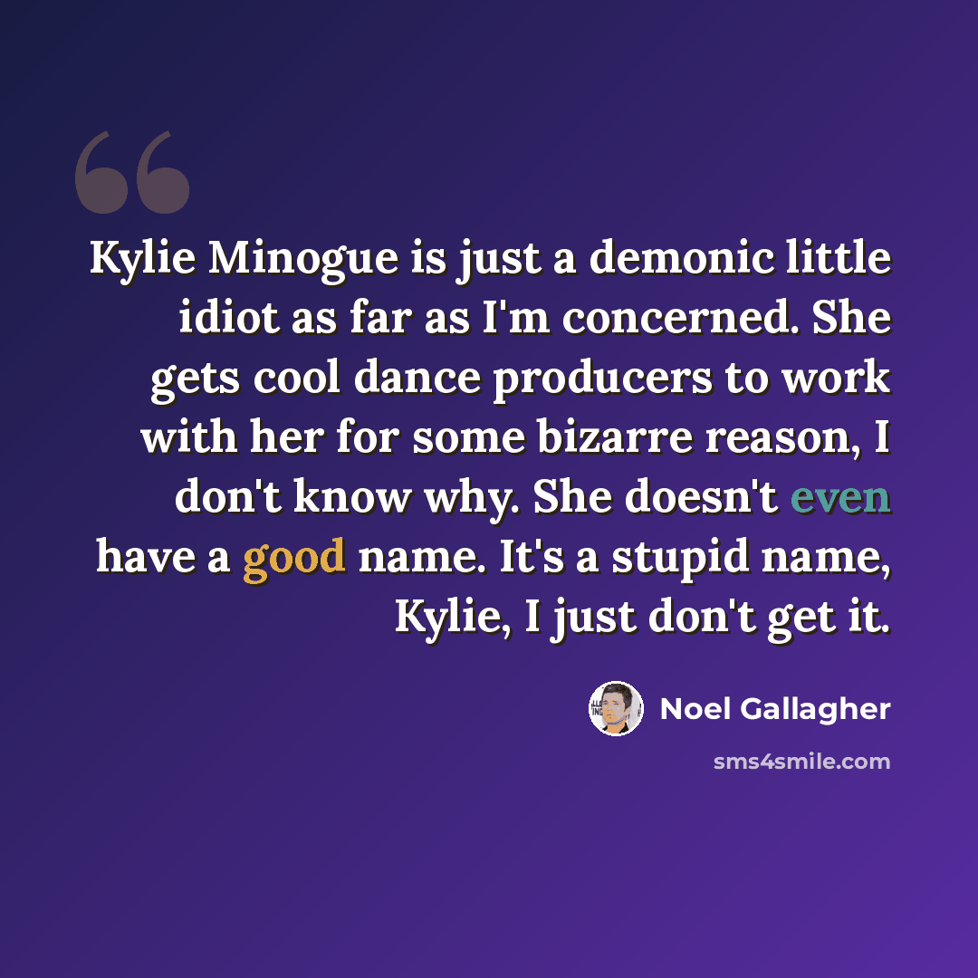 “Kylie Minogue is just a demonic little idiot as far as I'm concerned. She gets cool dance producers to work with her for some bizarre reason, I don't know why. She doesn't even have a good name. It's a stupid name, Kylie, I just don't get it.” quote by Noel Gallagher