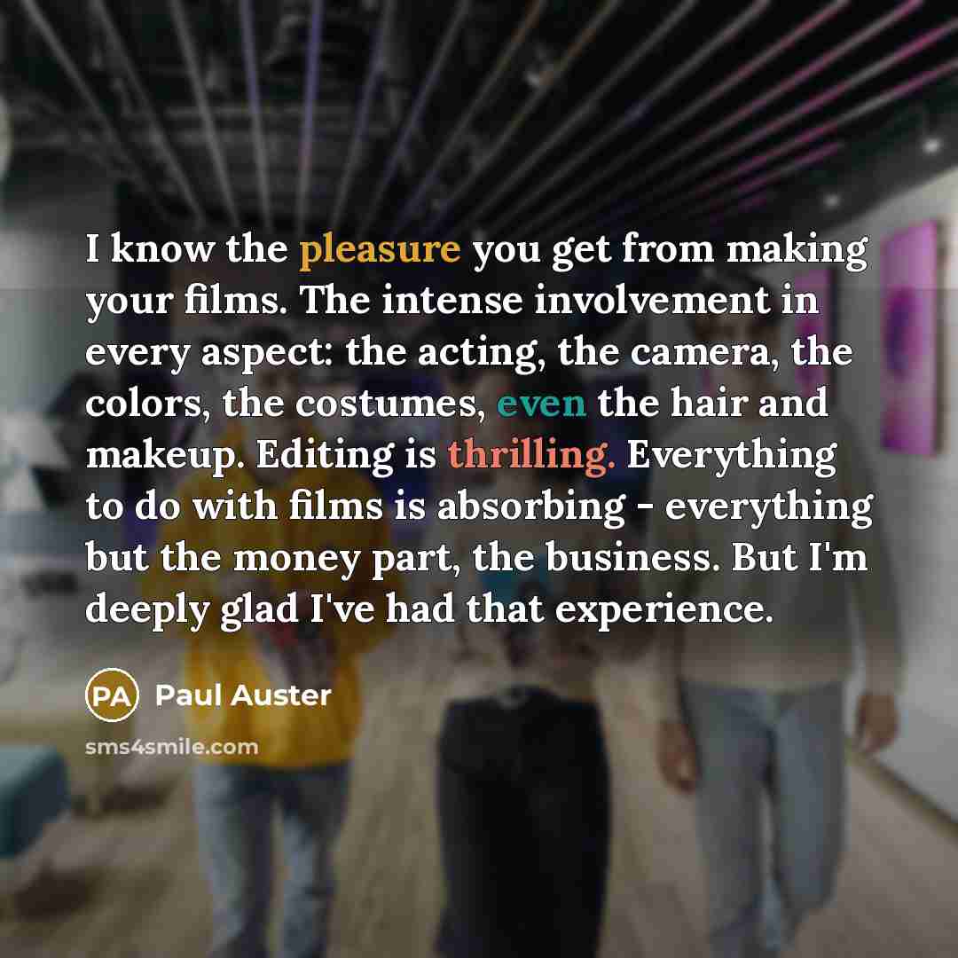 “I know the pleasure you get from making your films. The intense involvement in every aspect: the acting, the camera, the colors, the costumes, even the hair and makeup. Editing is thrilling. Everything to do with films is absorbing - everything but the money part, the business. But I'm deeply glad…” quote by Paul Auster