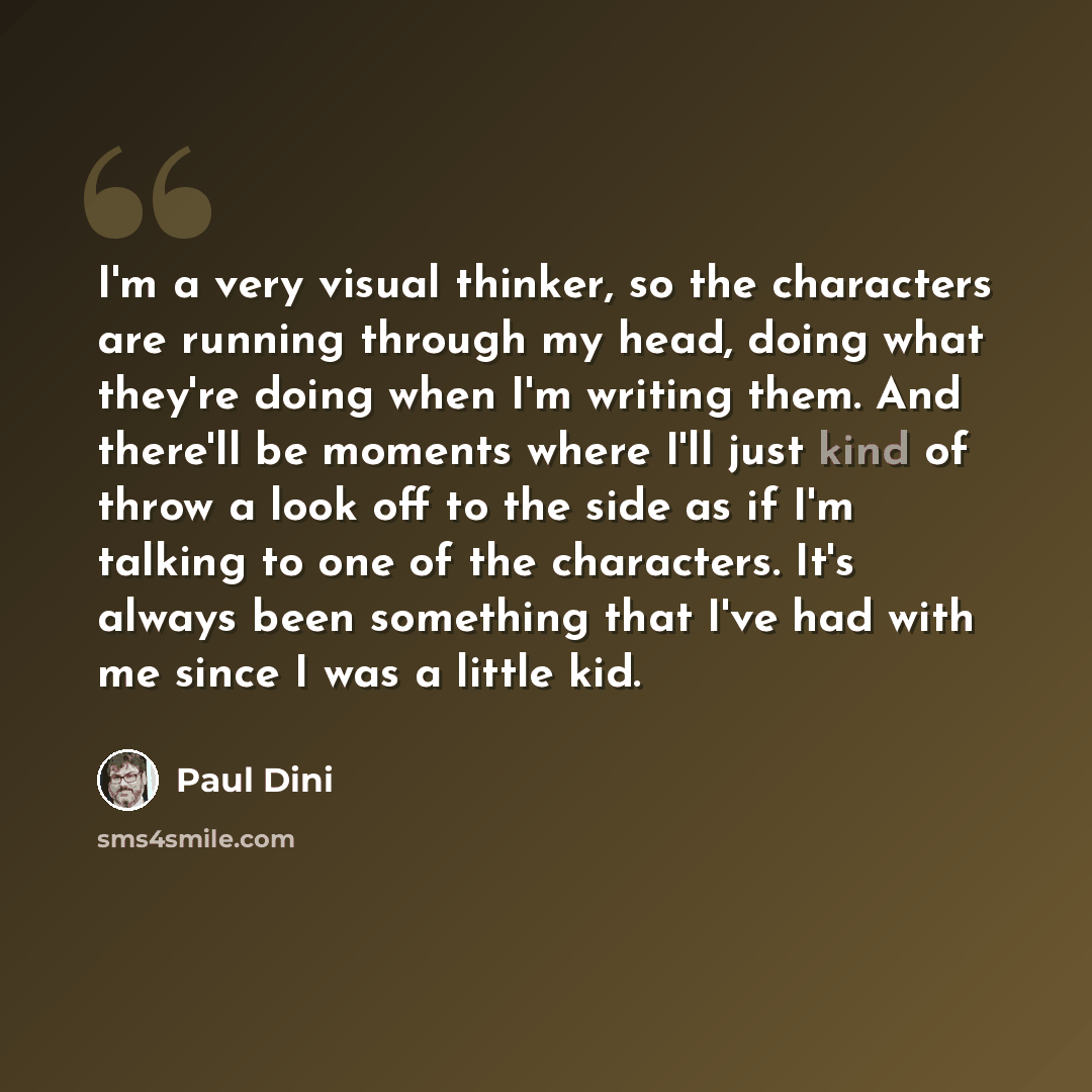 “I'm a very visual thinker, so the characters are running through my head, doing what they're doing when I'm writing them. And there'll be moments where I'll just kind of throw a look off to the side as if I'm talking to one of the characters. It's always been something that I've had with me since…” quote by Paul Dini