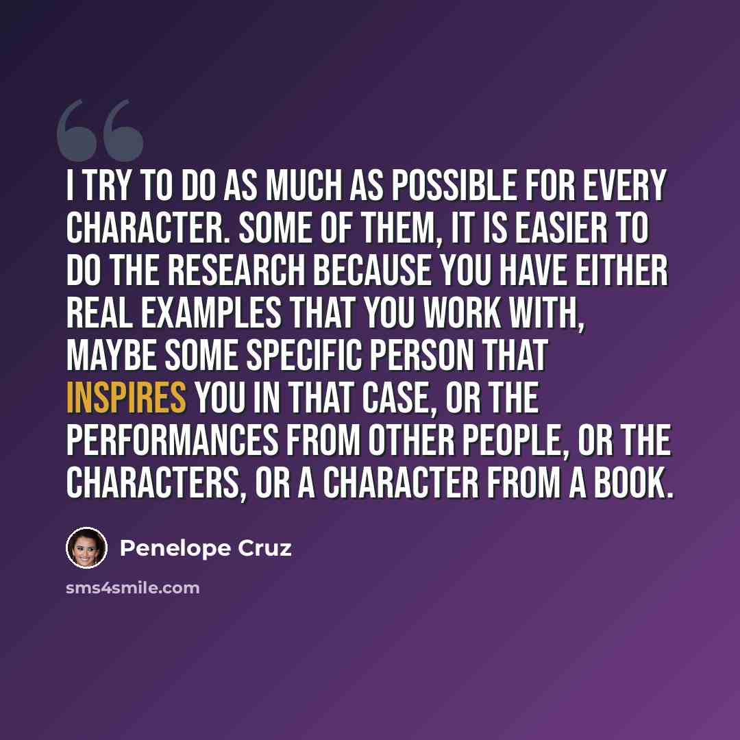 “I try to do as much as possible for every character. Some of them, it is easier to do the research because you have either real examples that you work with, maybe some specific person that inspires you in that case, or the performances from other people, or the characters, or a character from a…” quote by Penelope Cruz