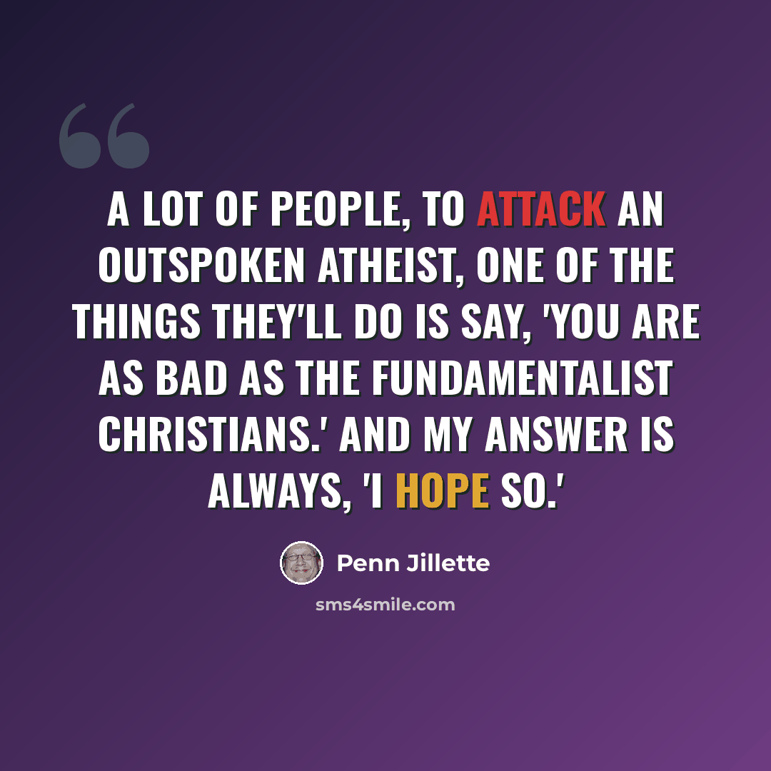 “A lot of people, to attack an outspoken atheist, one of the things they'll do is say, 'You are as bad as the fundamentalist Christians.' And my answer is always, 'I hope so.'” quote by Penn Jillette