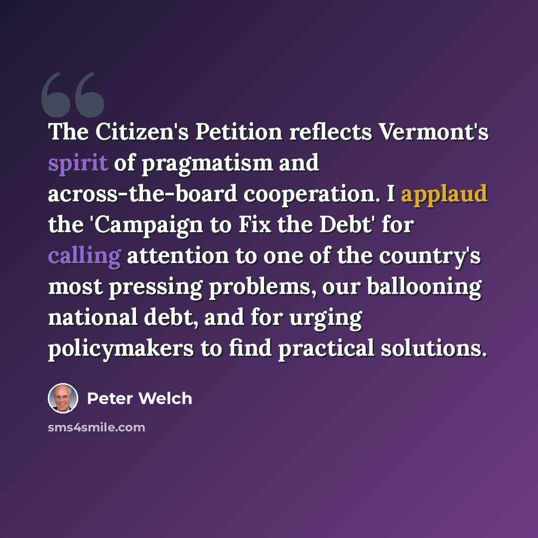 “The Citizen's Petition reflects Vermont's spirit of pragmatism and across-the-board cooperation. I applaud the 'Campaign to Fix the Debt' for calling attention to one of the country's most pressing problems, our ballooning national debt, and for urging policymakers to find practical solutions.” quote by Peter Welch