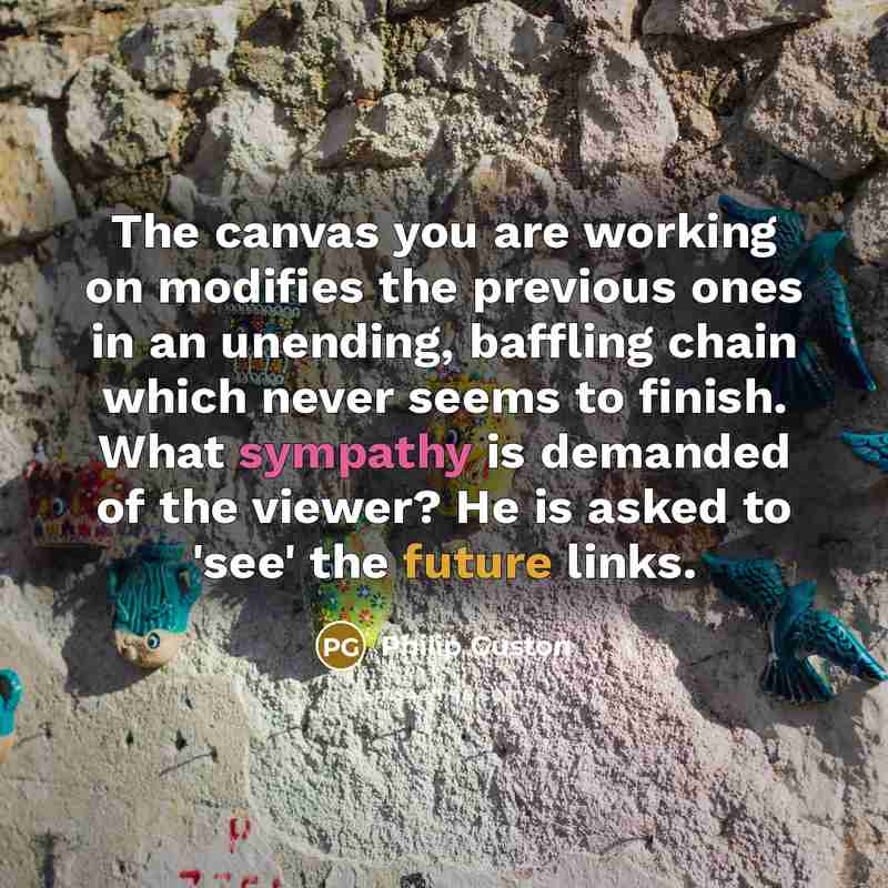 “The canvas you are working on modifies the previous ones in an unending, baffling chain which never seems to finish. What sympathy is demanded of the viewer? He is asked to 'see' the future links.” quote by Philip Guston