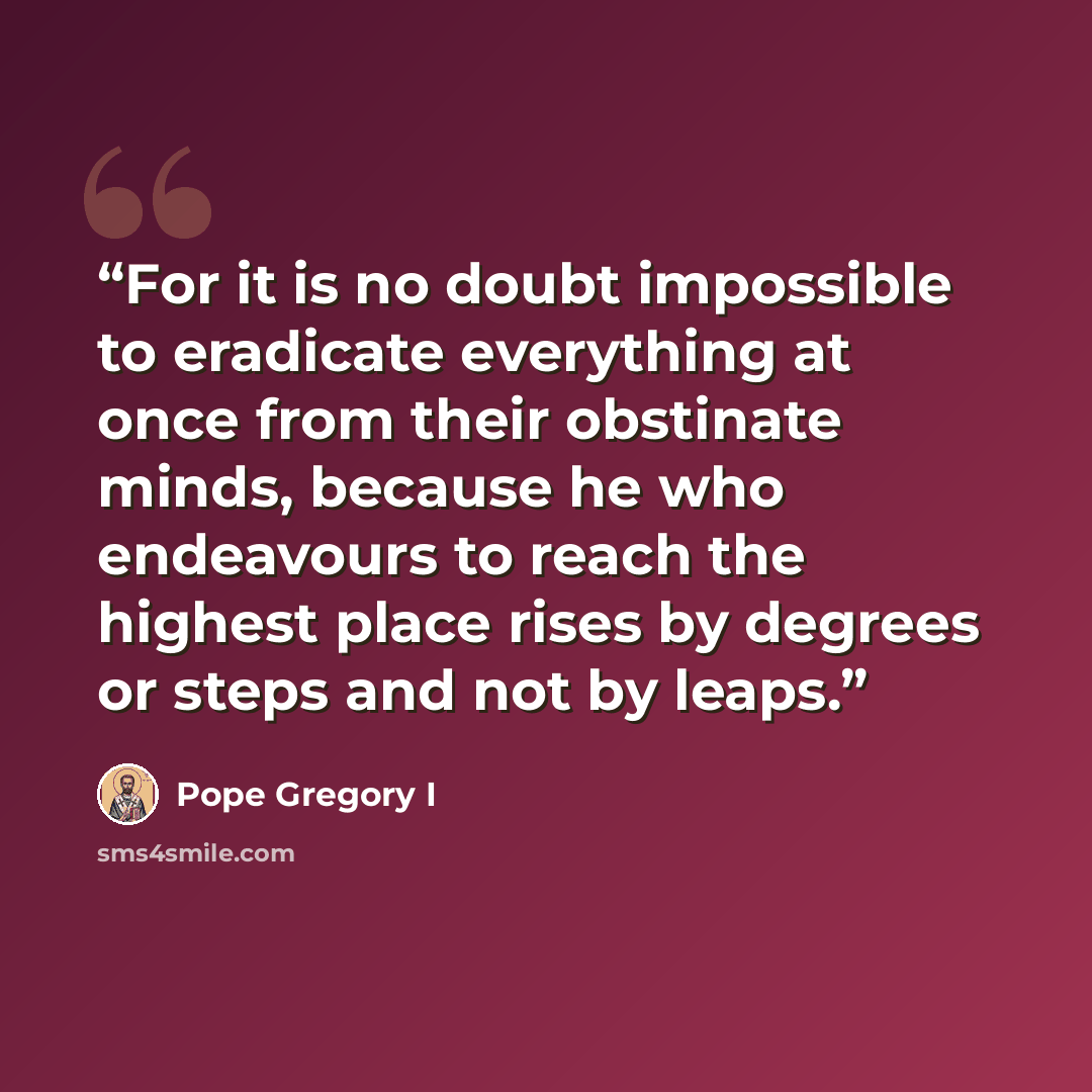 “For it is no doubt impossible to eradicate everything at once from their obstinate minds, because he who endeavours to reach the highest place rises by degrees or steps and not by leaps.” quote by Pope Gregory I