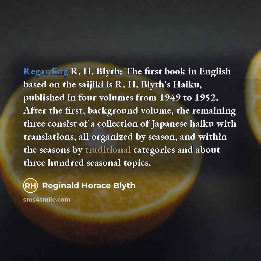 “Regarding R. H. Blyth: The first book in English based on the saijiki is R. H. Blyth's Haiku, published in four volumes from 1949 to 1952. After the first, background volume, the remaining three consist of a collection of Japanese haiku with translations, all organized by season, and within the…” quote by Reginald Horace Blyth