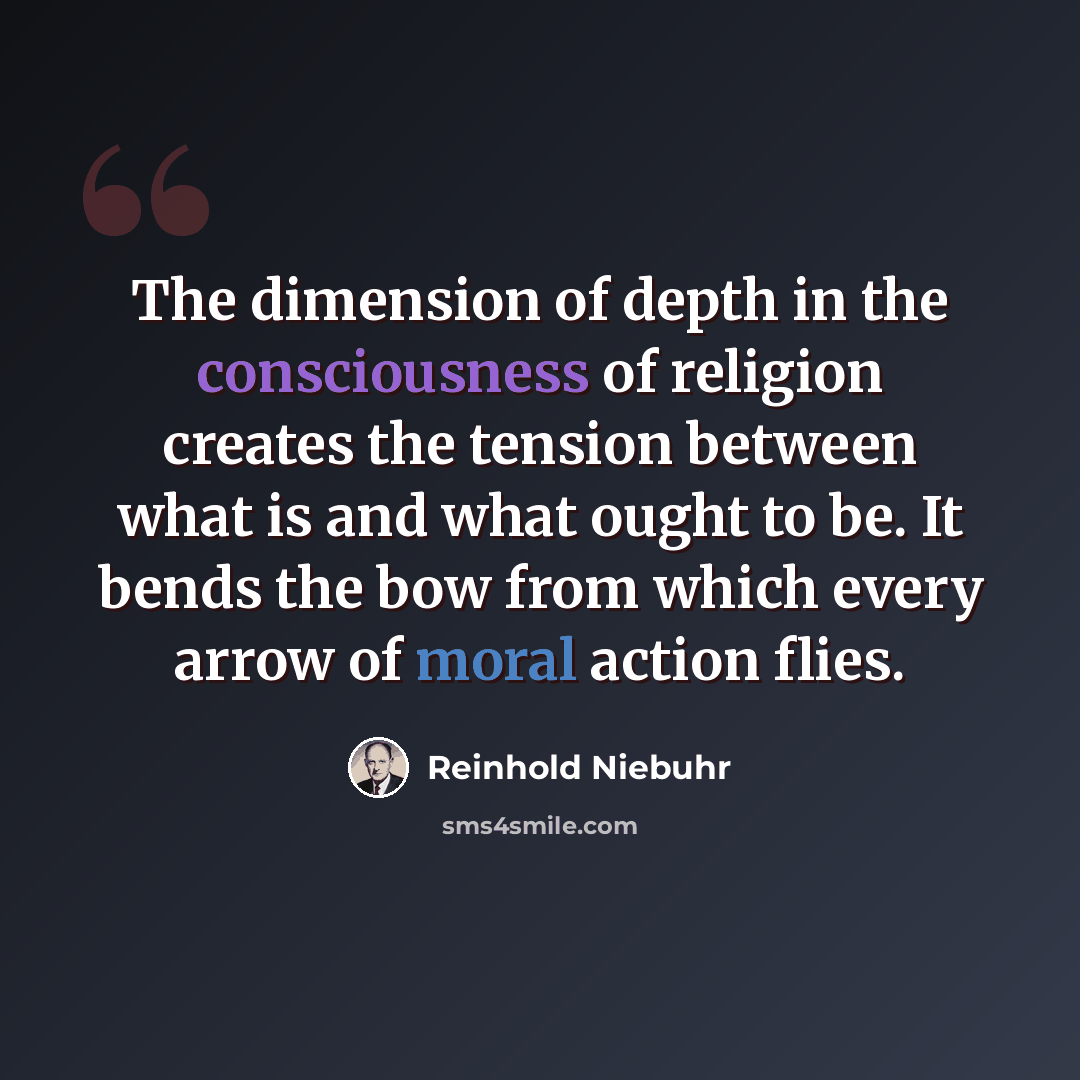 “The dimension of depth in the consciousness of religion creates the tension between what is and what ought to be. It bends the bow from which every arrow of moral action flies.” quote by Reinhold Niebuhr