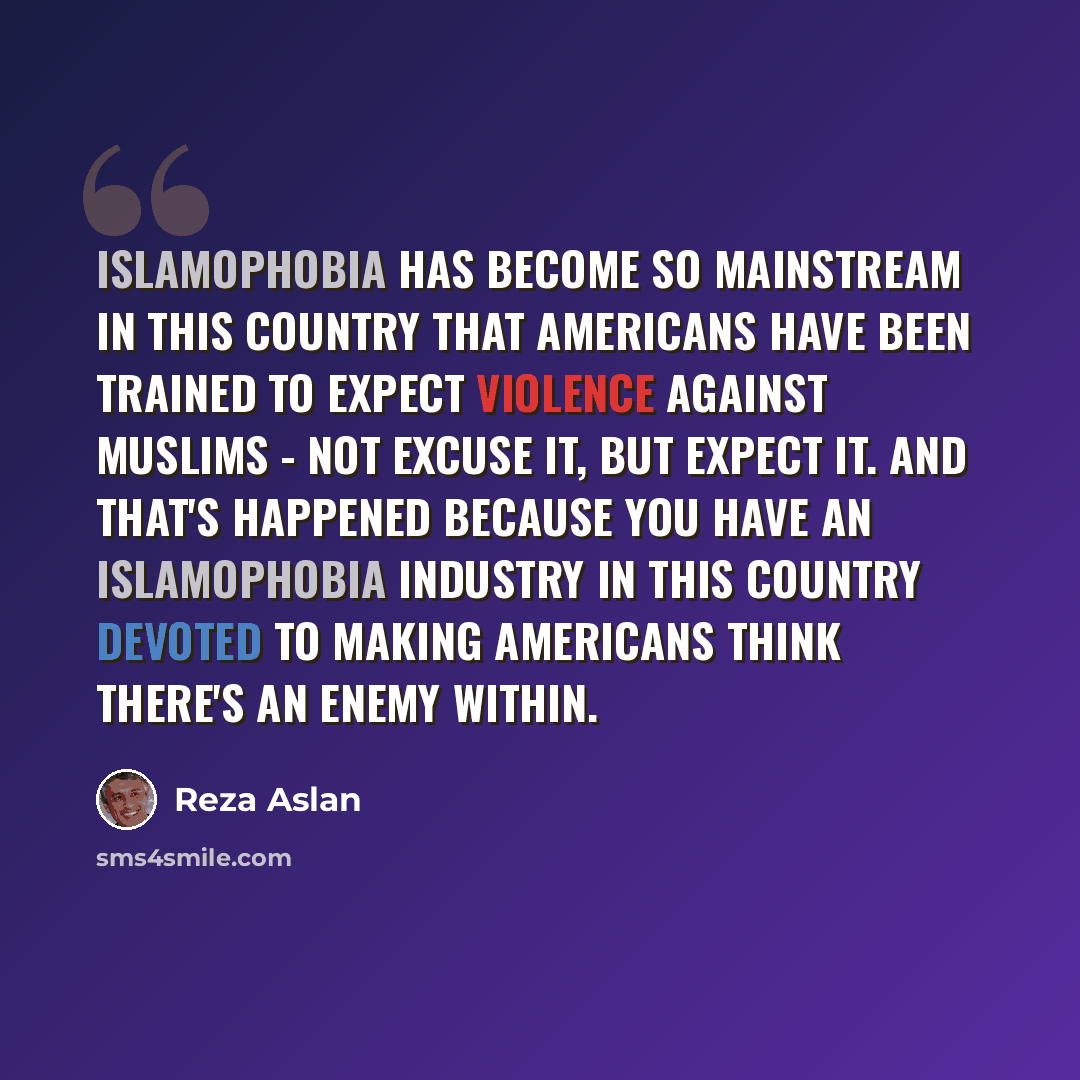 “Islamophobia has become so mainstream in this country that Americans have been trained to expect violence against Muslims - not excuse it, but expect it. And that's happened because you have an Islamophobia industry in this country devoted to making Americans think there's an enemy within.” quote by Reza Aslan