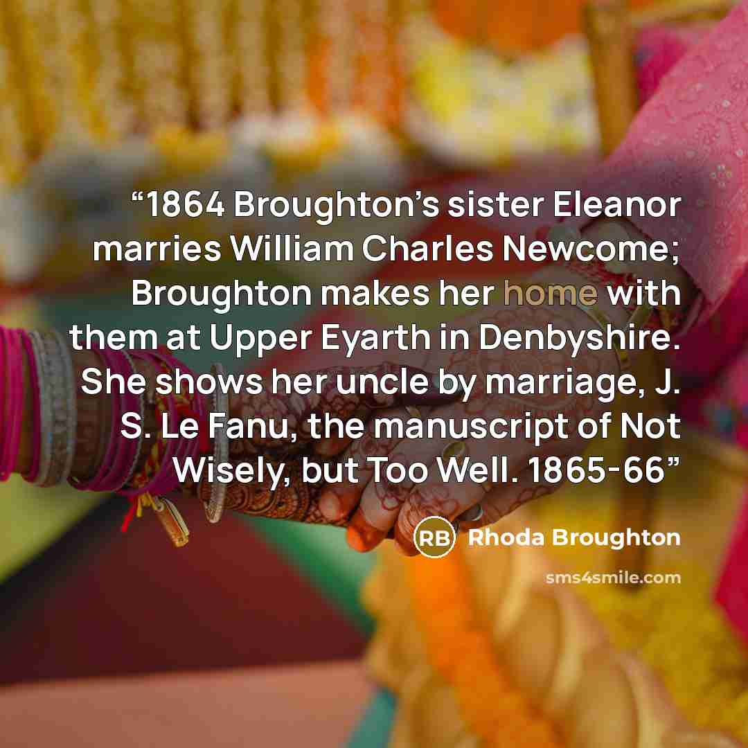 “1864 Broughton’s sister Eleanor marries William Charles Newcome; Broughton makes her home with them at Upper Eyarth in Denbyshire. She shows her uncle by marriage, J. S. Le Fanu, the manuscript of Not Wisely, but Too Well. 1865-66” quote by Rhoda Broughton