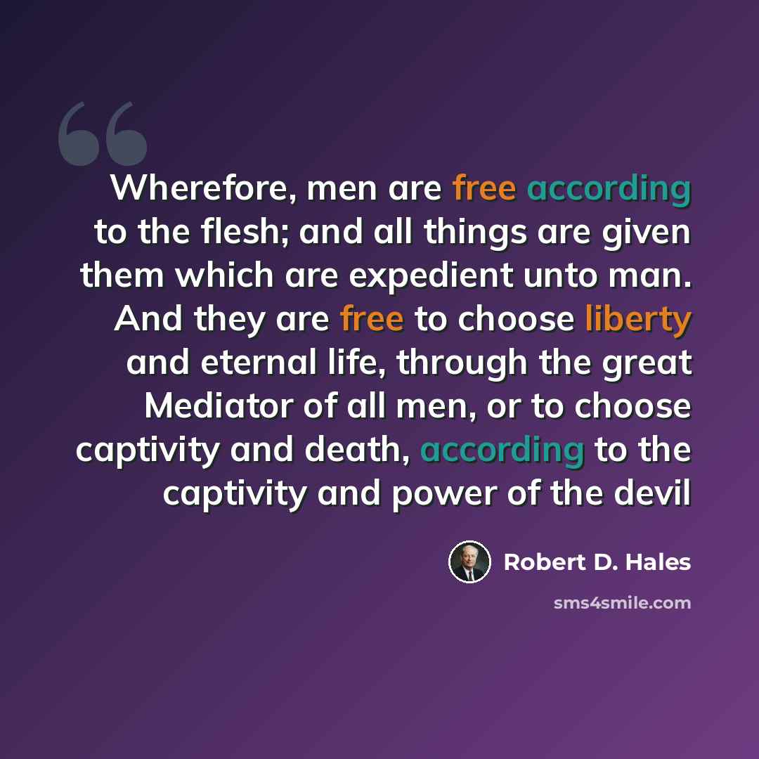 “Wherefore, men are free according to the flesh; and all things are given them which are expedient unto man. And they are free to choose liberty and eternal life, through the great Mediator of all men, or to choose captivity and death, according to the captivity and power of the devil” quote by Robert D. Hales