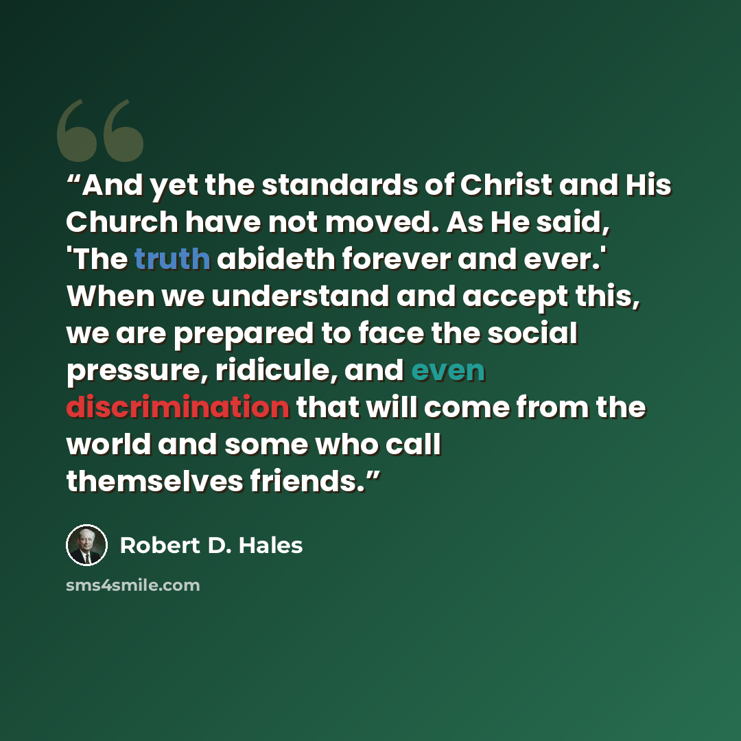 “And yet the standards of Christ and His Church have not moved. As He said, 'The truth abideth forever and ever.' When we understand and accept this, we are prepared to face the social pressure, ridicule, and even discrimination that will come from the world and some who call themselves friends.” quote by Robert D. Hales