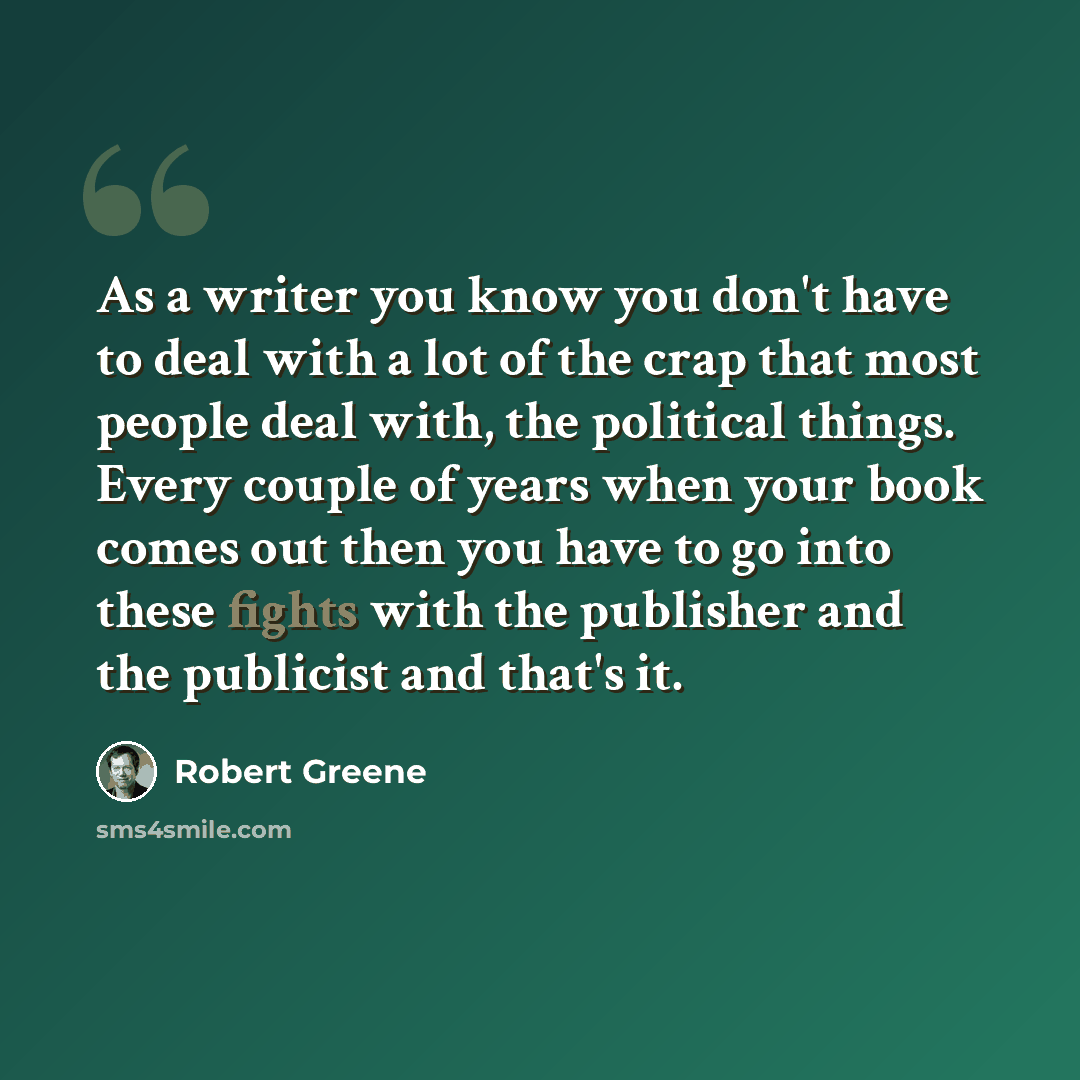 “As a writer you know you don't have to deal with a lot of the crap that most people deal with, the political things. Every couple of years when your book comes out then you have to go into these fights with the publisher and the publicist and that's it.” quote by Robert Greene