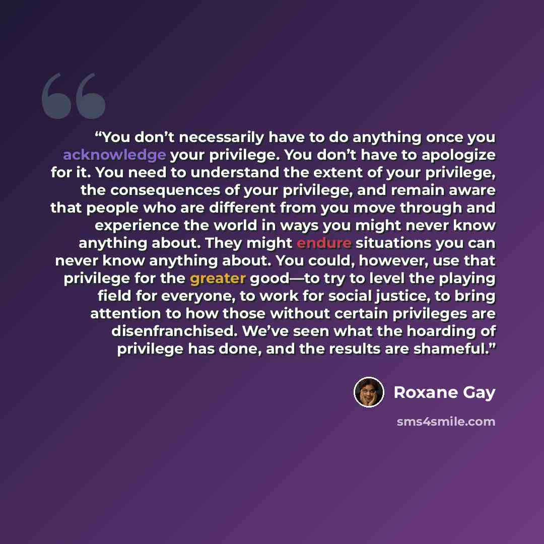 “You don’t necessarily have to do anything once you acknowledge your privilege. You don’t have to apologize for it. You need to understand the extent of your privilege, the consequences of your privilege, and remain aware that people who are different from you move through and experience the world…” quote by Roxane Gay