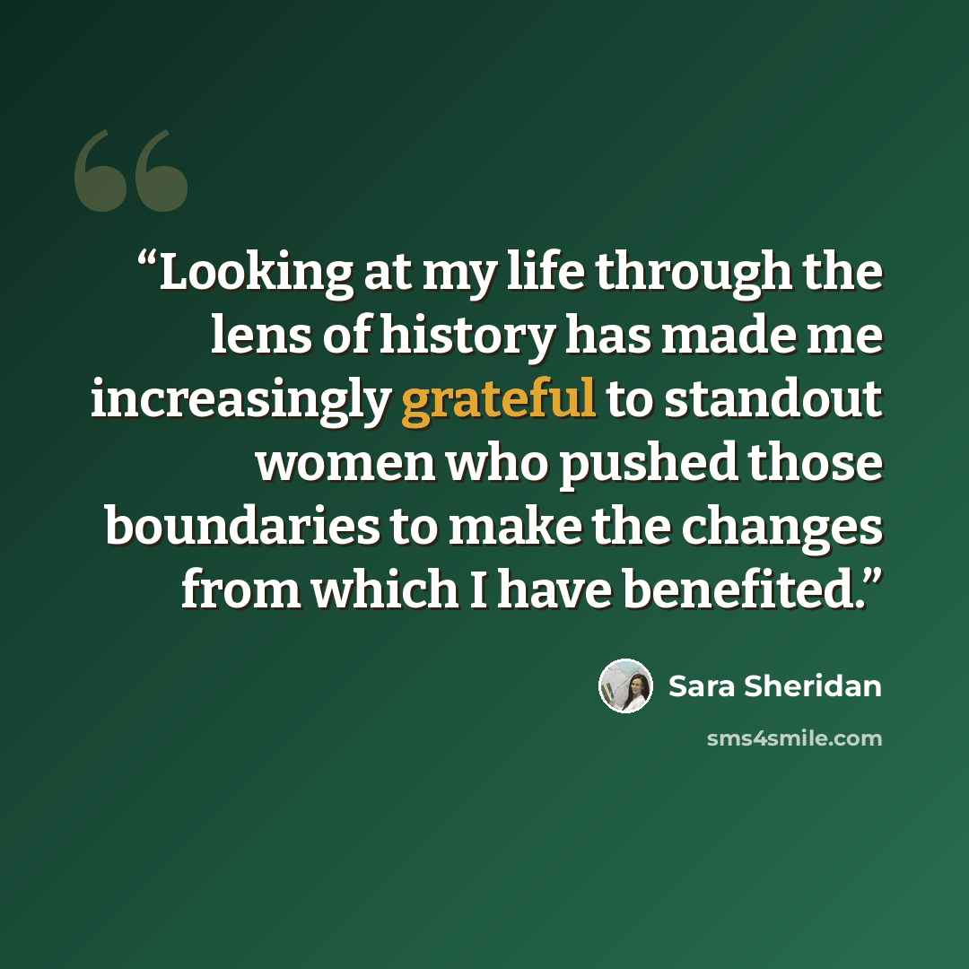 “Looking at my life through the lens of history has made me increasingly grateful to standout women who pushed those boundaries to make the changes from which I have benefited.” quote by Sara Sheridan