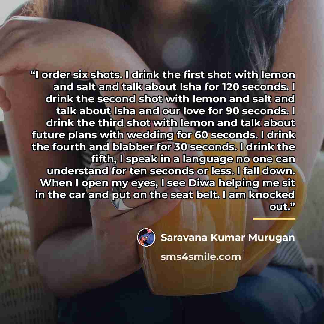 “I order six shots. I drink the first shot with lemon and salt and talk about Isha for 120 seconds. I drink the second shot with lemon and salt and talk about Isha and our love for 90 seconds. I drink the third shot with lemon and talk about future plans with wedding for 60 seconds. I drink the…” quote by Saravana Kumar Murugan