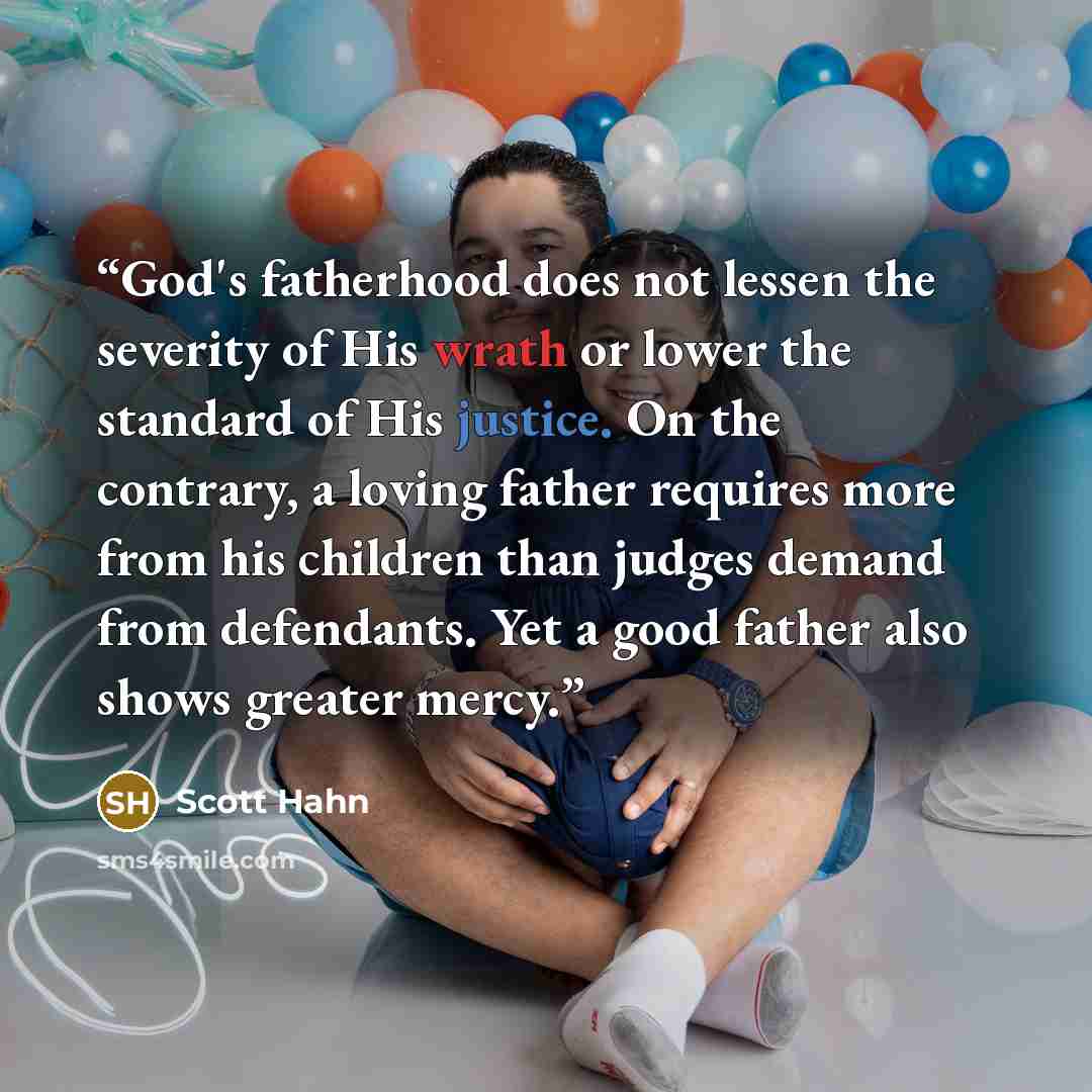 “God's fatherhood does not lessen the severity of His wrath or lower the standard of His justice. On the contrary, a loving father requires more from his children than judges demand from defendants. Yet a good father also shows greater mercy.” quote by Scott Hahn