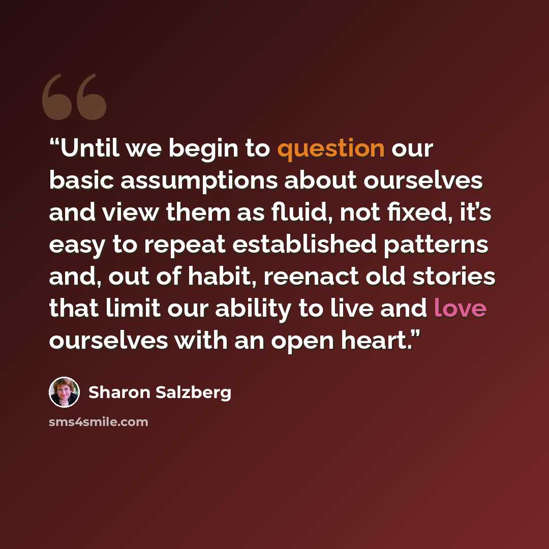 “Until we begin to question our basic assumptions about ourselves and view them as fluid, not fixed, it’s easy to repeat established patterns and, out of habit, reenact old stories that limit our ability to live and love ourselves with an open heart.” quote by Sharon Salzberg