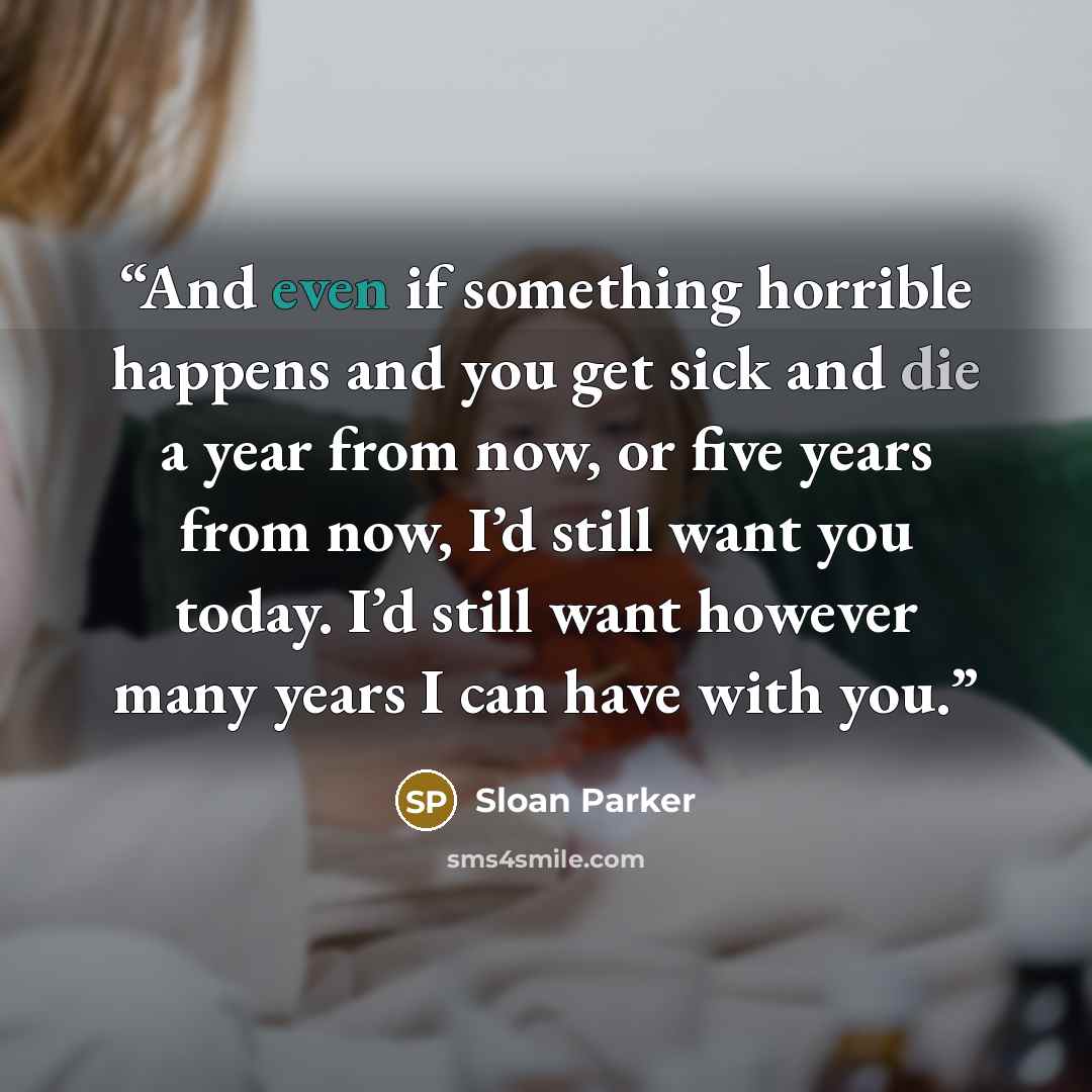 “And even if something horrible happens and you get sick and die a year from now, or five years from now, I’d still want you today. I’d still want however many years I can have with you.” quote by Sloan Parker