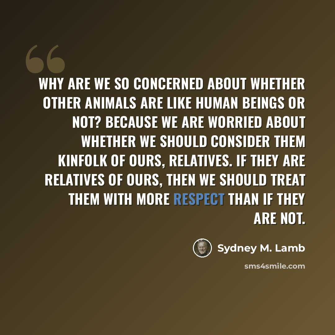 “Why are we so concerned about whether other animals are like human beings or not? Because we are worried about whether we should consider them kinfolk of ours, relatives. If they are relatives of ours, then we should treat them with more respect than if they are not.” quote by Sydney M. Lamb