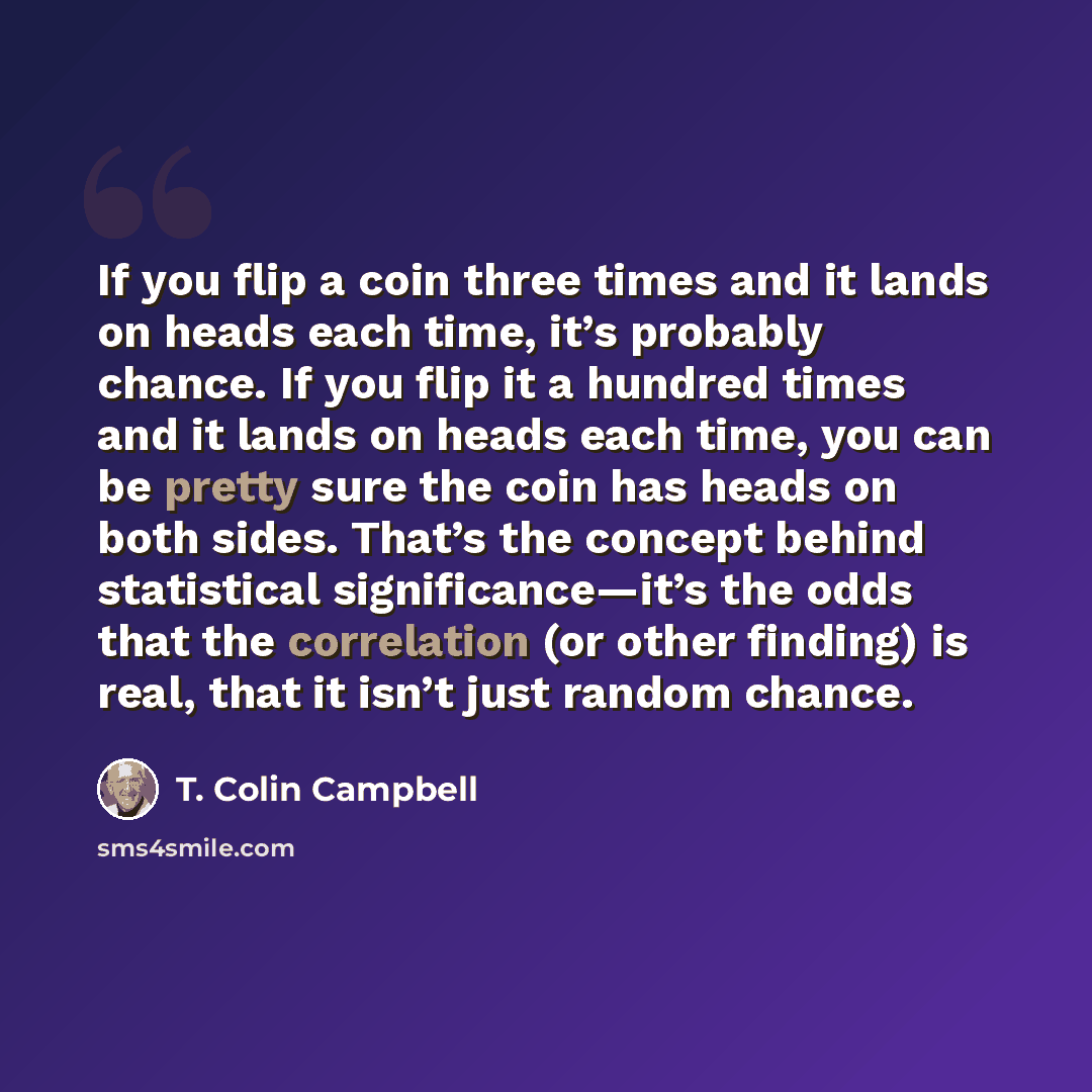 “If you flip a coin three times and it lands on heads each time, it’s probably chance. If you flip it a hundred times and it lands on heads each time, you can be pretty sure the coin has heads on both sides. That’s the concept behind statistical significance—it’s the odds that the correlation (or…” quote by T. Colin Campbell
