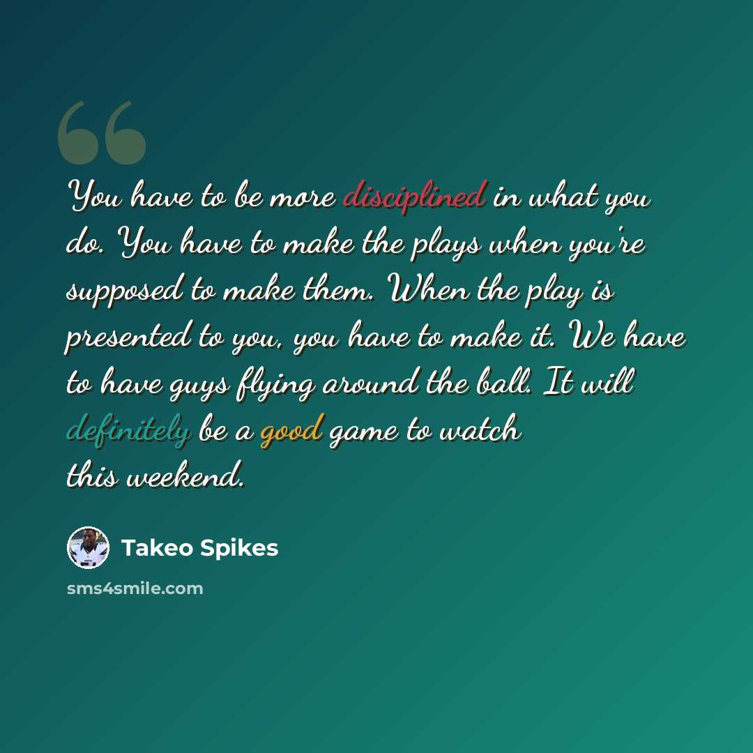 “You have to be more disciplined in what you do. You have to make the plays when you're supposed to make them. When the play is presented to you, you have to make it. We have to have guys flying around the ball. It will definitely be a good game to watch this weekend.” quote by Takeo Spikes