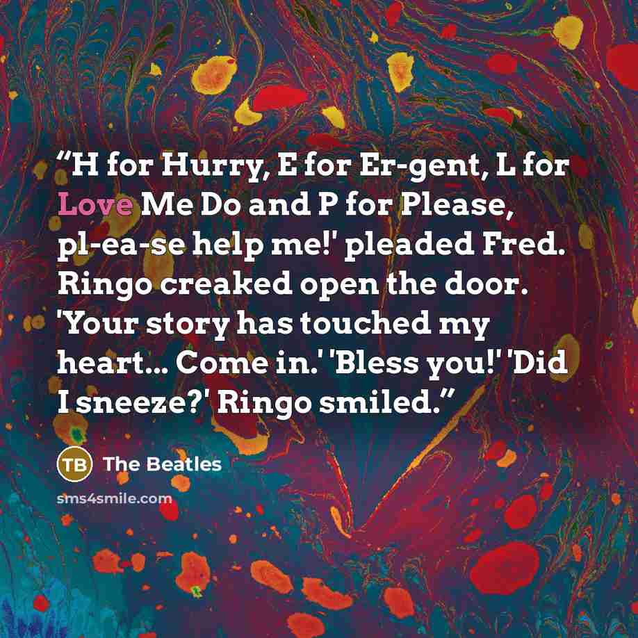 “H for Hurry, E for Er-gent, L for Love Me Do and P for Please, pl-ea-se help me!' pleaded Fred. Ringo creaked open the door. 'Your story has touched my heart... Come in.' 'Bless you!' 'Did I sneeze?' Ringo smiled.” quote by The Beatles