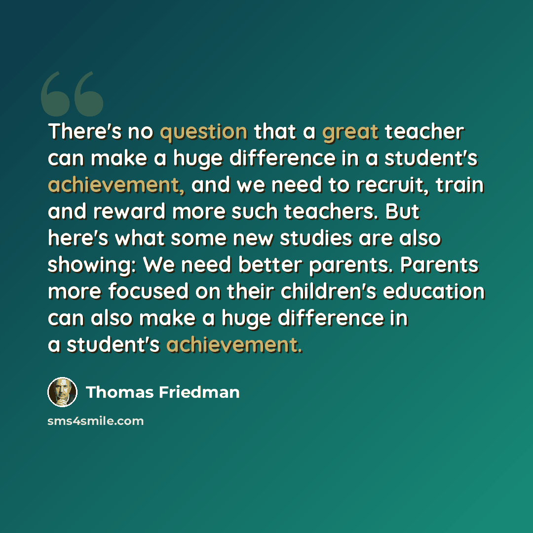 “There's no question that a great teacher can make a huge difference in a student's achievement, and we need to recruit, train and reward more such teachers. But here's what some new studies are also showing: We need better parents. Parents more focused on their children's education can also make a…” quote by Thomas Friedman