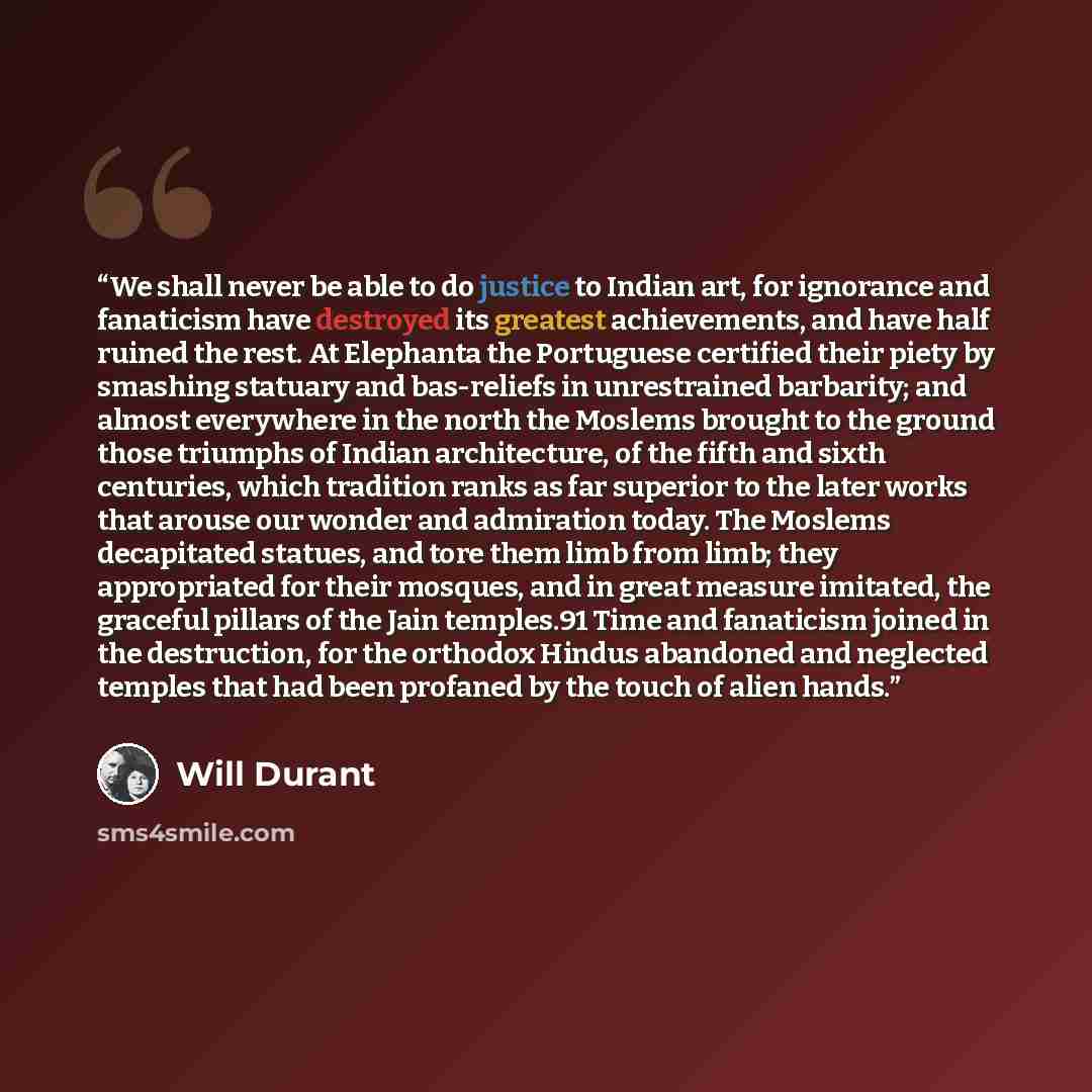 “We shall never be able to do justice to Indian art, for ignorance and fanaticism have destroyed its greatest achievements, and have half ruined the rest. At Elephanta the Portuguese certified their piety by smashing statuary and bas-reliefs in unrestrained barbarity; and almost everywhere in the…” quote by Will Durant