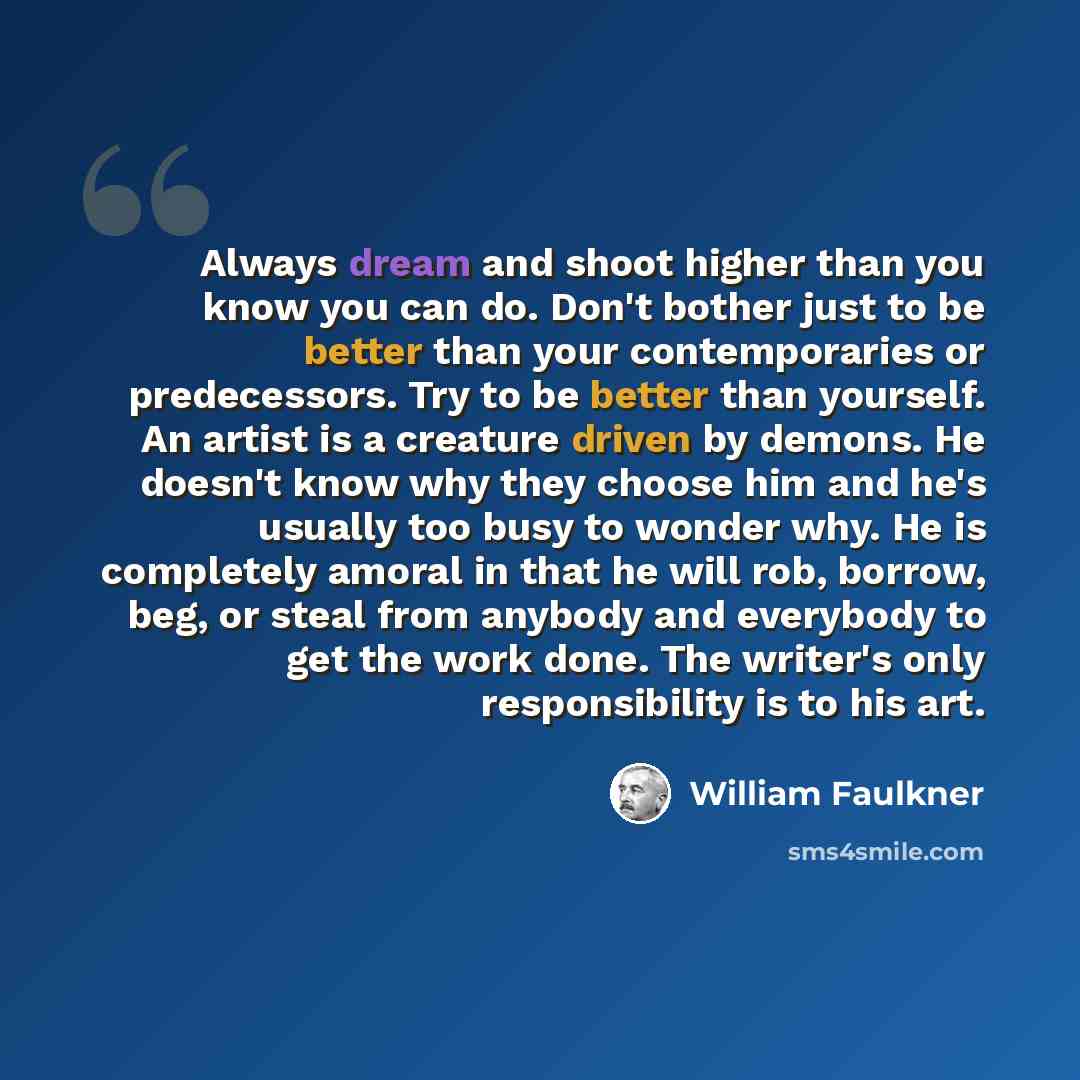 “Always dream and shoot higher than you know you can do. Don't bother just to be better than your contemporaries or predecessors. Try to be better than yourself. An artist is a creature driven by demons. He doesn't know why they choose him and he's usually too busy to wonder why. He is completely…” quote by William Faulkner