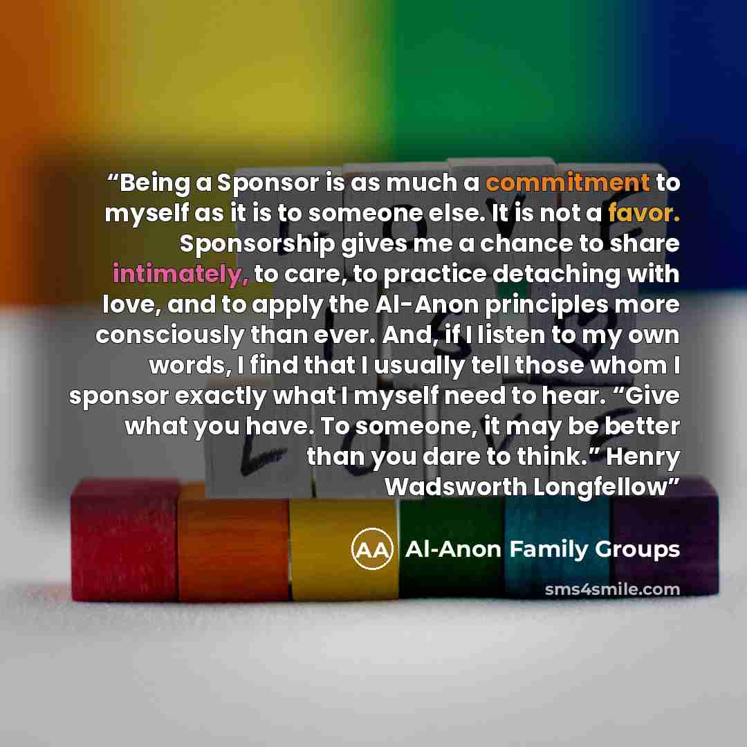 “Being a Sponsor is as much a commitment to myself as it is to someone else. It is not a favor. Sponsorship gives me a chance to share intimately, to care, to practice detaching with love, and to apply the Al-Anon principles more consciously than ever. And, if I listen to my own words, I find that…” quote by Al-Anon Family Groups