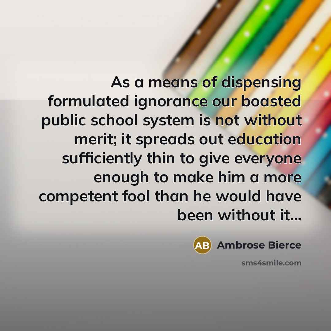“As a means of dispensing formulated ignorance our boasted public school system is not without merit; it spreads out education sufficiently thin to give everyone enough to make him a more competent fool than he would have been without it...” quote by Ambrose Bierce