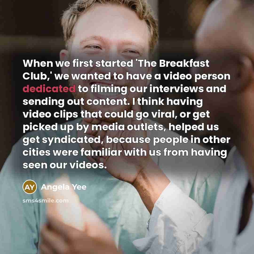 “When we first started 'The Breakfast Club,' we wanted to have a video person dedicated to filming our interviews and sending out content. I think having video clips that could go viral, or get picked up by media outlets, helped us get syndicated, because people in other cities were familiar with…” quote by Angela Yee