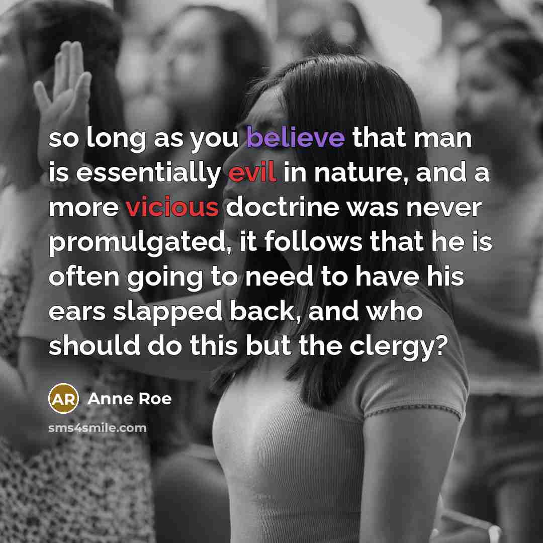 “so long as you believe that man is essentially evil in nature, and a more vicious doctrine was never promulgated, it follows that he is often going to need to have his ears slapped back, and who should do this but the clergy?” quote by Anne Roe